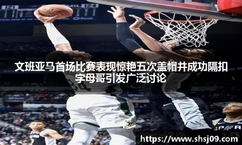 文班亚马首场比赛表现惊艳五次盖帽并成功隔扣字母哥引发广泛讨论